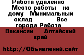 Работа удаленно › Место работы ­ на дому › Минимальный оклад ­ 1 000 - Все города Работа » Вакансии   . Алтайский край